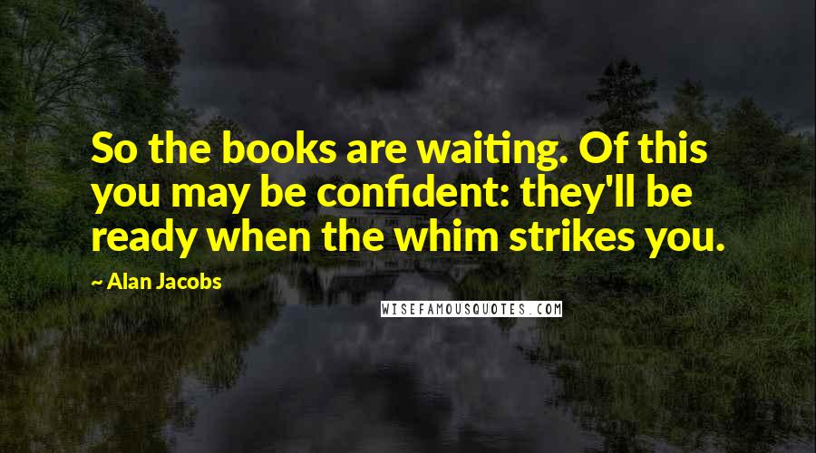 Alan Jacobs Quotes: So the books are waiting. Of this you may be confident: they'll be ready when the whim strikes you.