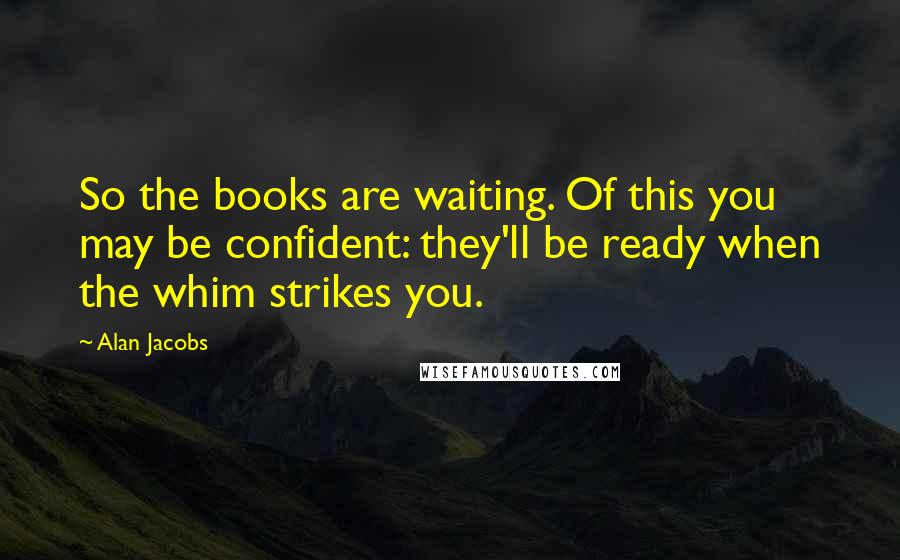 Alan Jacobs Quotes: So the books are waiting. Of this you may be confident: they'll be ready when the whim strikes you.