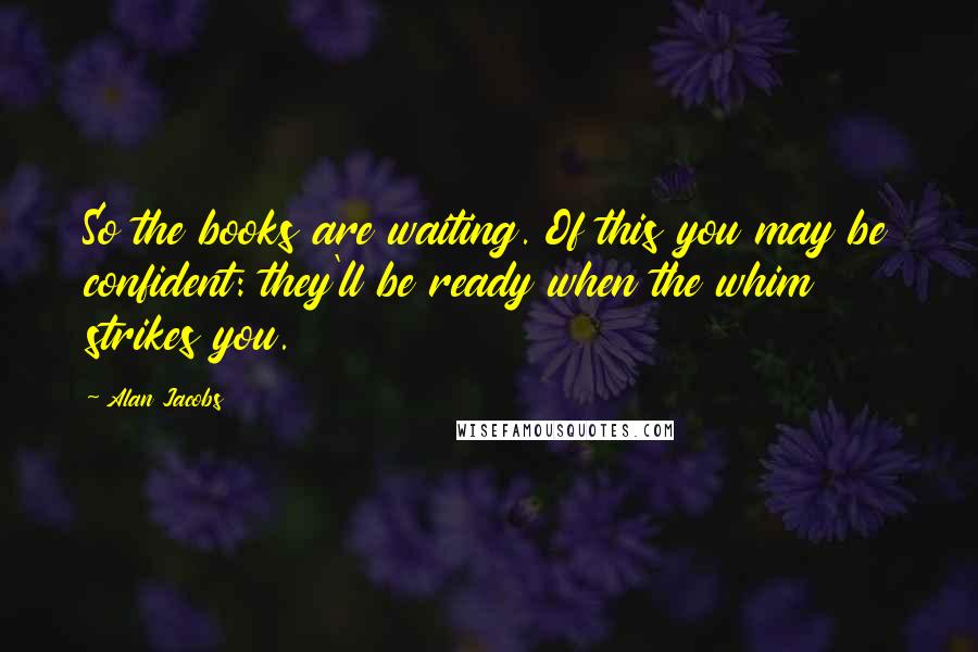 Alan Jacobs Quotes: So the books are waiting. Of this you may be confident: they'll be ready when the whim strikes you.