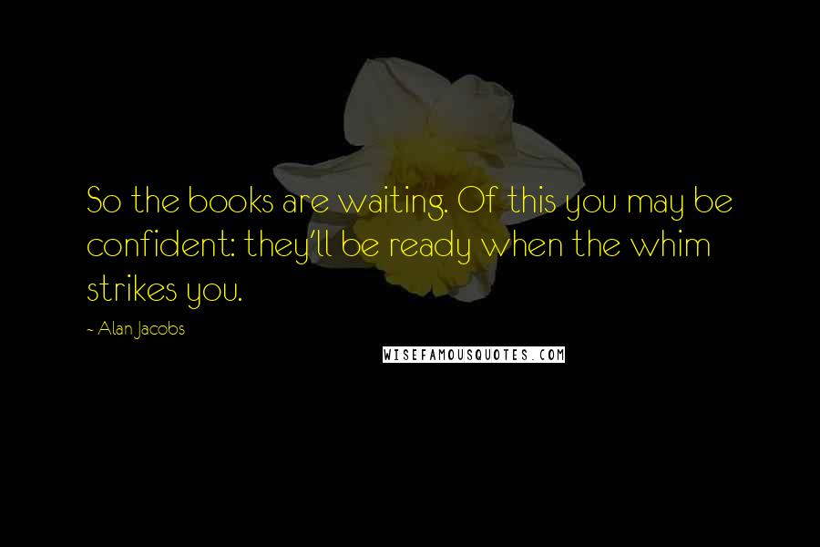 Alan Jacobs Quotes: So the books are waiting. Of this you may be confident: they'll be ready when the whim strikes you.