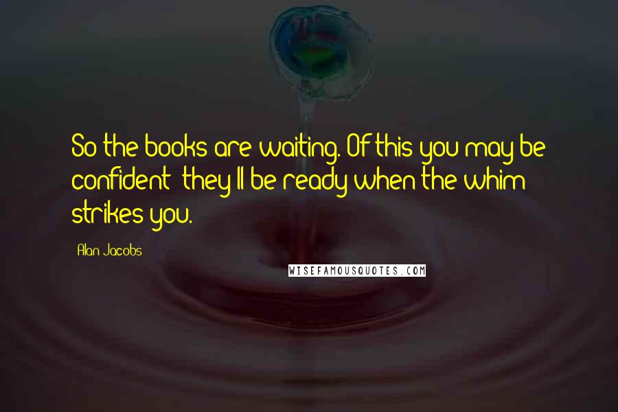 Alan Jacobs Quotes: So the books are waiting. Of this you may be confident: they'll be ready when the whim strikes you.