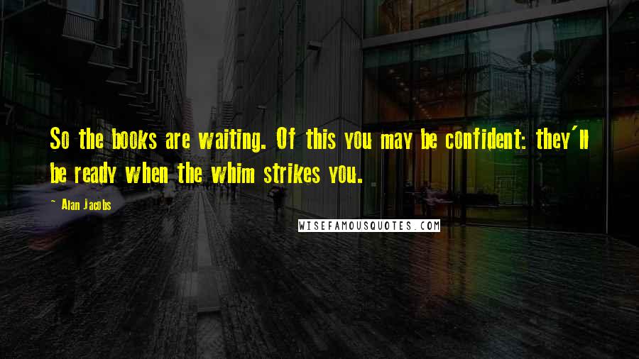Alan Jacobs Quotes: So the books are waiting. Of this you may be confident: they'll be ready when the whim strikes you.