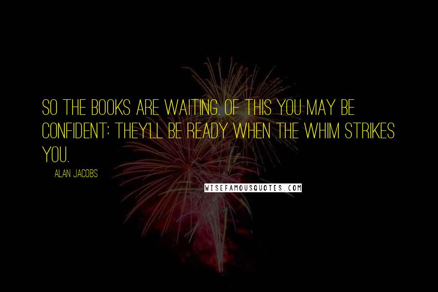 Alan Jacobs Quotes: So the books are waiting. Of this you may be confident: they'll be ready when the whim strikes you.