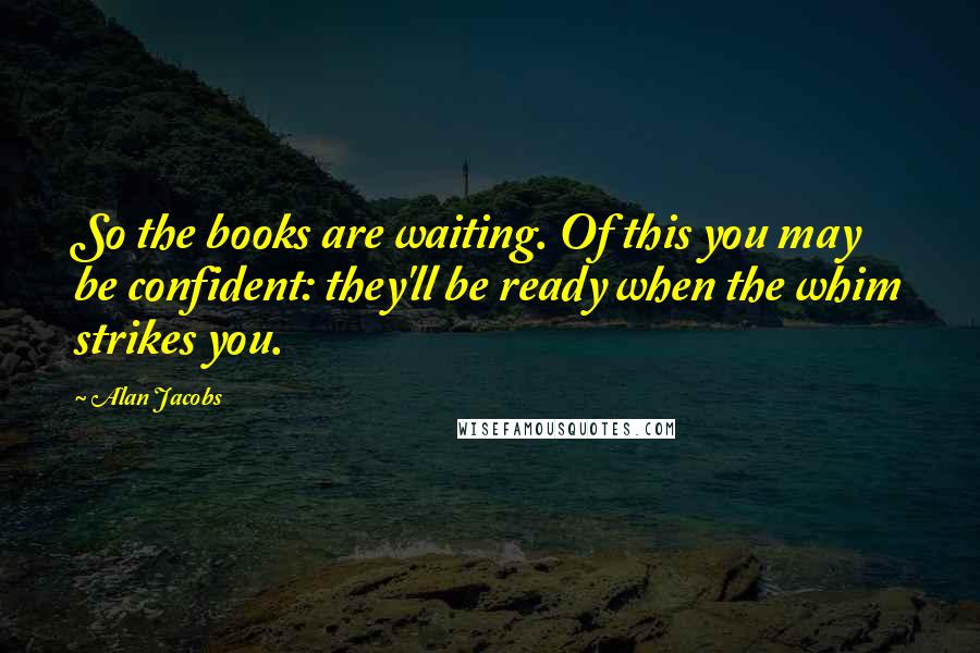 Alan Jacobs Quotes: So the books are waiting. Of this you may be confident: they'll be ready when the whim strikes you.