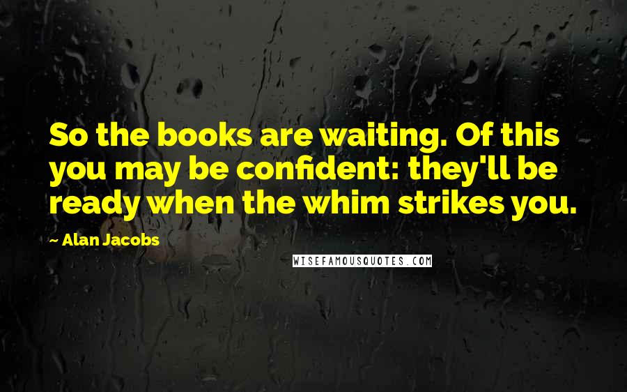 Alan Jacobs Quotes: So the books are waiting. Of this you may be confident: they'll be ready when the whim strikes you.