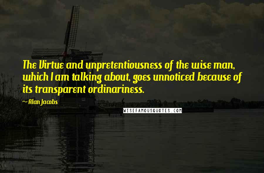 Alan Jacobs Quotes: The Virtue and unpretentiousness of the wise man, which I am talking about, goes unnoticed because of its transparent ordinariness.