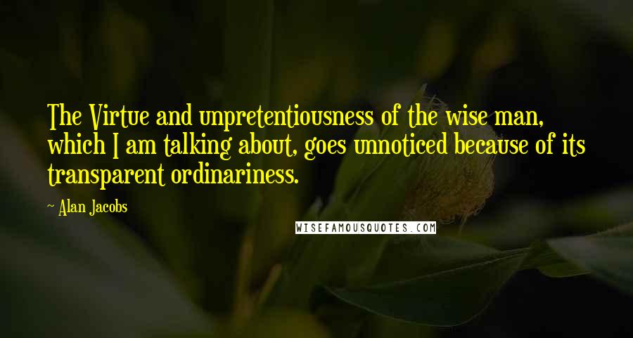 Alan Jacobs Quotes: The Virtue and unpretentiousness of the wise man, which I am talking about, goes unnoticed because of its transparent ordinariness.