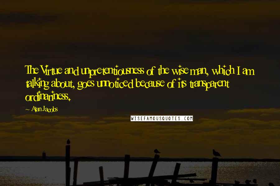 Alan Jacobs Quotes: The Virtue and unpretentiousness of the wise man, which I am talking about, goes unnoticed because of its transparent ordinariness.