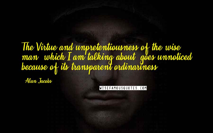 Alan Jacobs Quotes: The Virtue and unpretentiousness of the wise man, which I am talking about, goes unnoticed because of its transparent ordinariness.