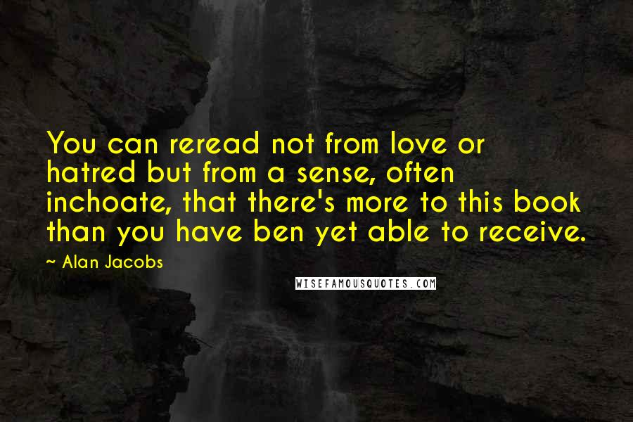 Alan Jacobs Quotes: You can reread not from love or hatred but from a sense, often inchoate, that there's more to this book than you have ben yet able to receive.