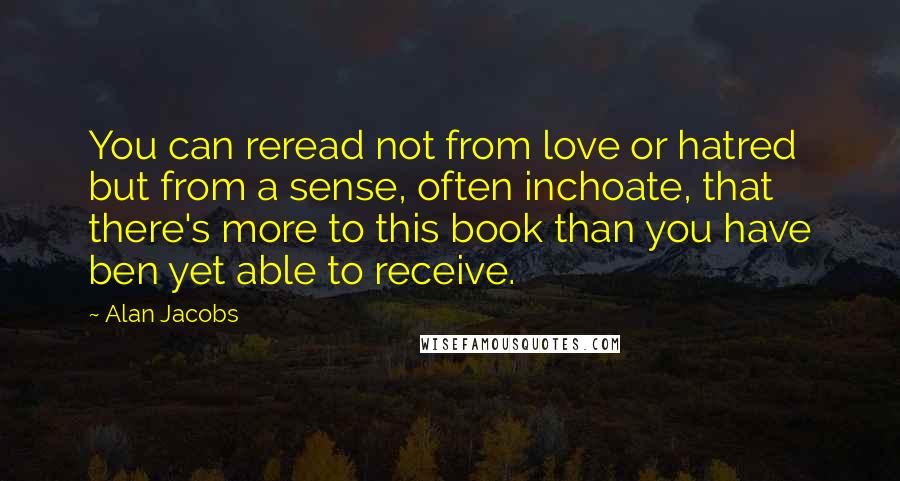 Alan Jacobs Quotes: You can reread not from love or hatred but from a sense, often inchoate, that there's more to this book than you have ben yet able to receive.