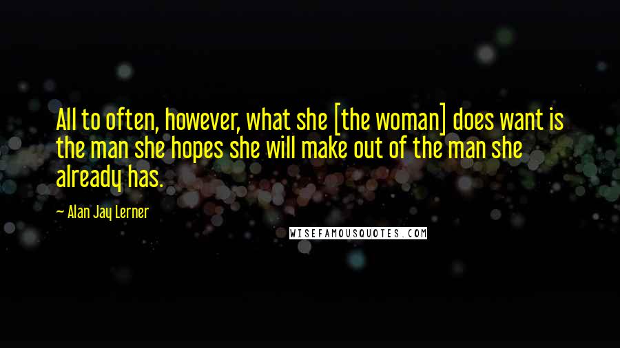 Alan Jay Lerner Quotes: All to often, however, what she [the woman] does want is the man she hopes she will make out of the man she already has.