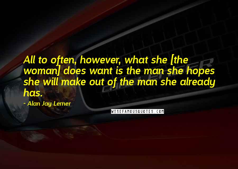 Alan Jay Lerner Quotes: All to often, however, what she [the woman] does want is the man she hopes she will make out of the man she already has.