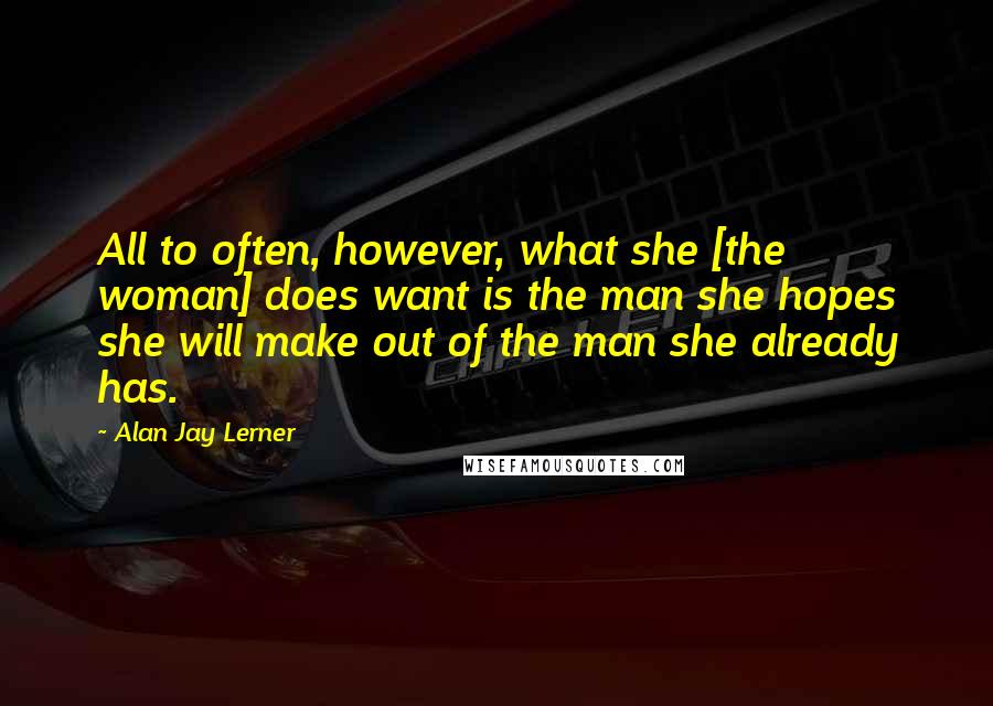 Alan Jay Lerner Quotes: All to often, however, what she [the woman] does want is the man she hopes she will make out of the man she already has.