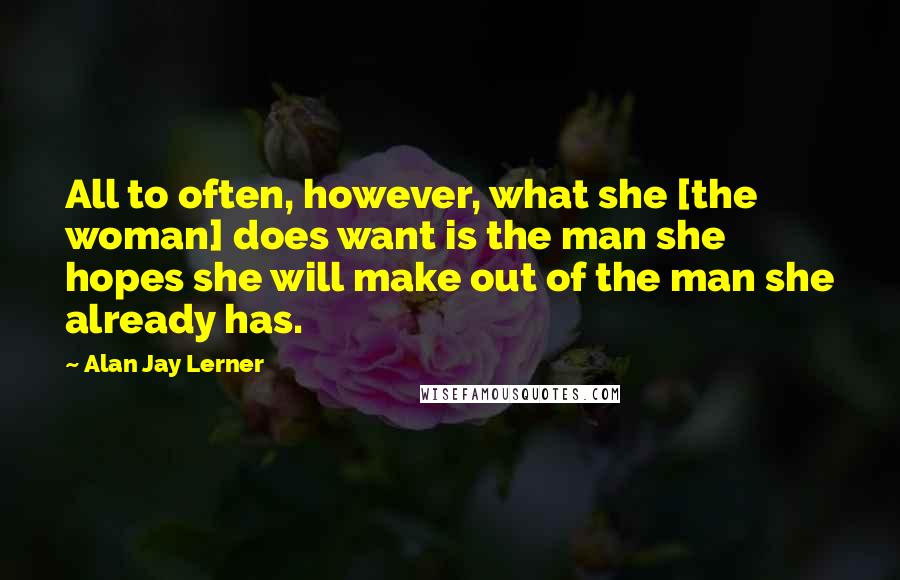 Alan Jay Lerner Quotes: All to often, however, what she [the woman] does want is the man she hopes she will make out of the man she already has.