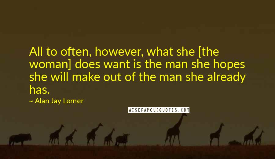 Alan Jay Lerner Quotes: All to often, however, what she [the woman] does want is the man she hopes she will make out of the man she already has.