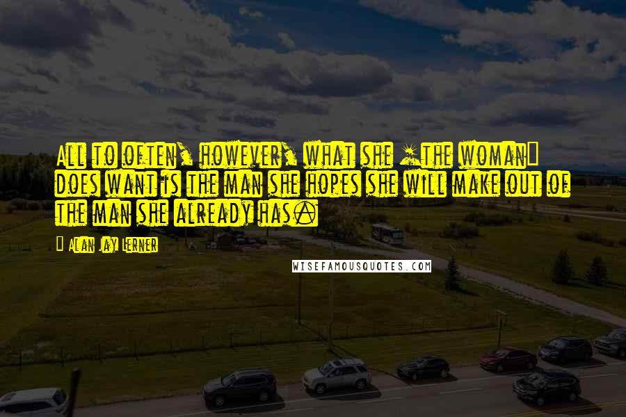 Alan Jay Lerner Quotes: All to often, however, what she [the woman] does want is the man she hopes she will make out of the man she already has.