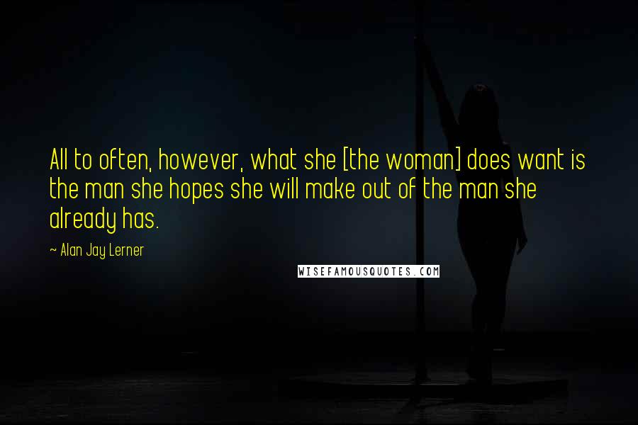 Alan Jay Lerner Quotes: All to often, however, what she [the woman] does want is the man she hopes she will make out of the man she already has.