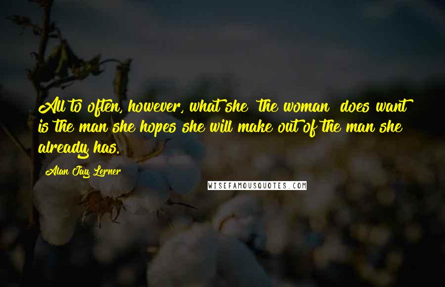 Alan Jay Lerner Quotes: All to often, however, what she [the woman] does want is the man she hopes she will make out of the man she already has.