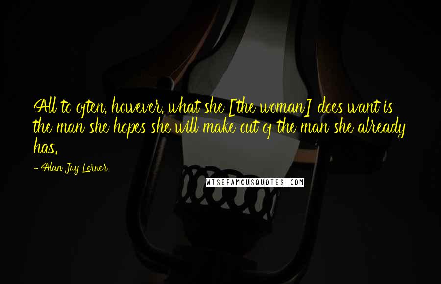 Alan Jay Lerner Quotes: All to often, however, what she [the woman] does want is the man she hopes she will make out of the man she already has.