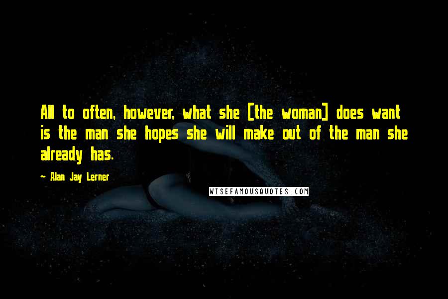 Alan Jay Lerner Quotes: All to often, however, what she [the woman] does want is the man she hopes she will make out of the man she already has.