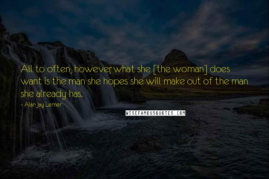 Alan Jay Lerner Quotes: All to often, however, what she [the woman] does want is the man she hopes she will make out of the man she already has.