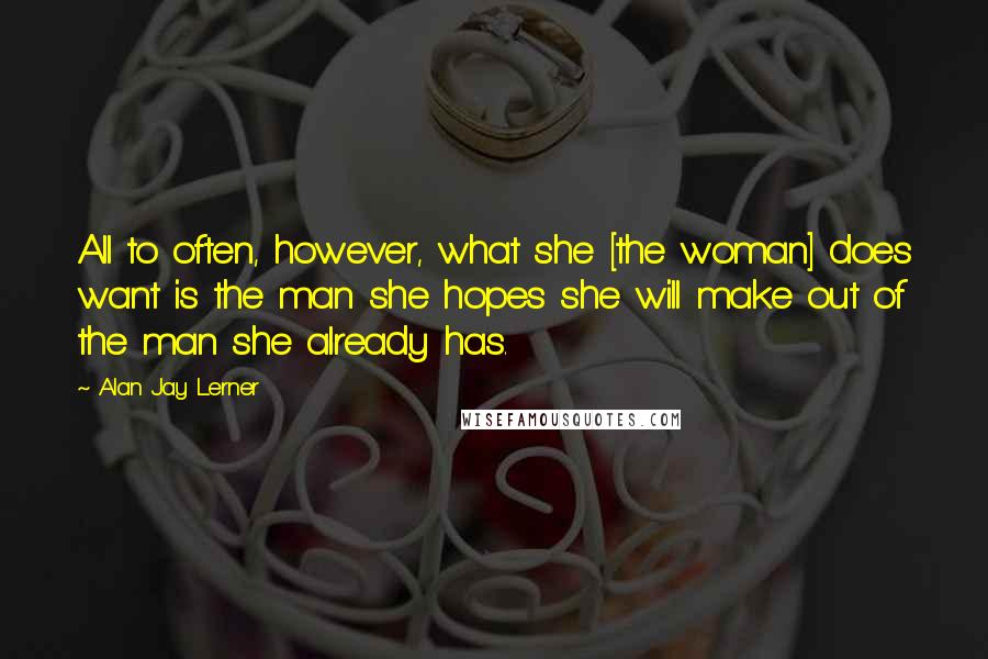 Alan Jay Lerner Quotes: All to often, however, what she [the woman] does want is the man she hopes she will make out of the man she already has.