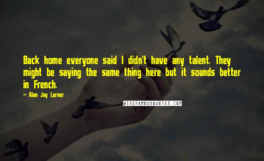 Alan Jay Lerner Quotes: Back home everyone said I didn't have any talent. They might be saying the same thing here but it sounds better in French.