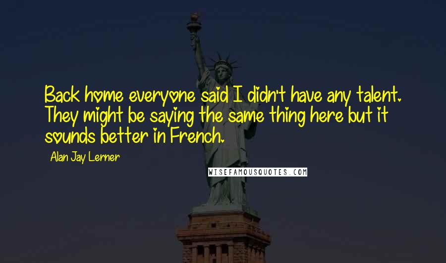 Alan Jay Lerner Quotes: Back home everyone said I didn't have any talent. They might be saying the same thing here but it sounds better in French.
