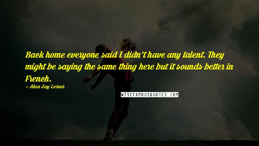 Alan Jay Lerner Quotes: Back home everyone said I didn't have any talent. They might be saying the same thing here but it sounds better in French.