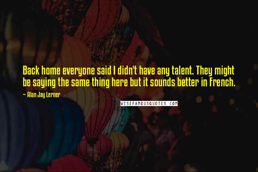 Alan Jay Lerner Quotes: Back home everyone said I didn't have any talent. They might be saying the same thing here but it sounds better in French.