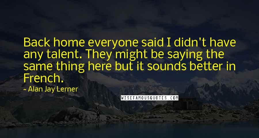 Alan Jay Lerner Quotes: Back home everyone said I didn't have any talent. They might be saying the same thing here but it sounds better in French.