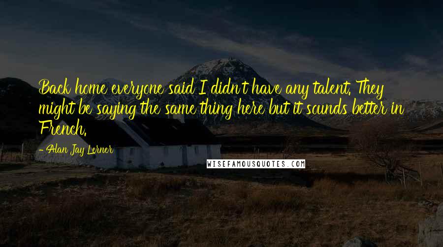 Alan Jay Lerner Quotes: Back home everyone said I didn't have any talent. They might be saying the same thing here but it sounds better in French.