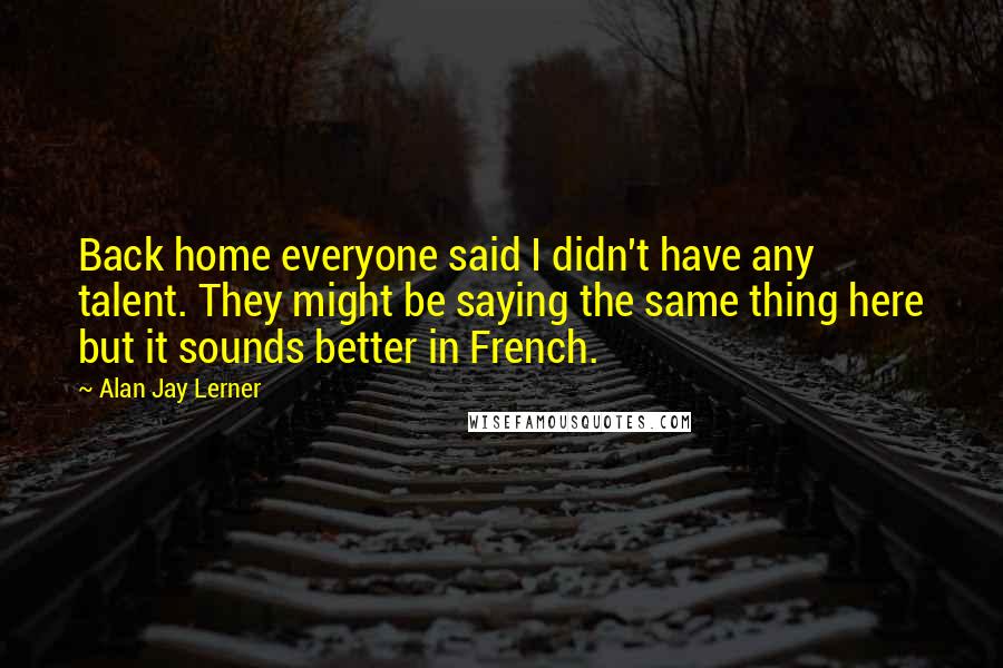 Alan Jay Lerner Quotes: Back home everyone said I didn't have any talent. They might be saying the same thing here but it sounds better in French.