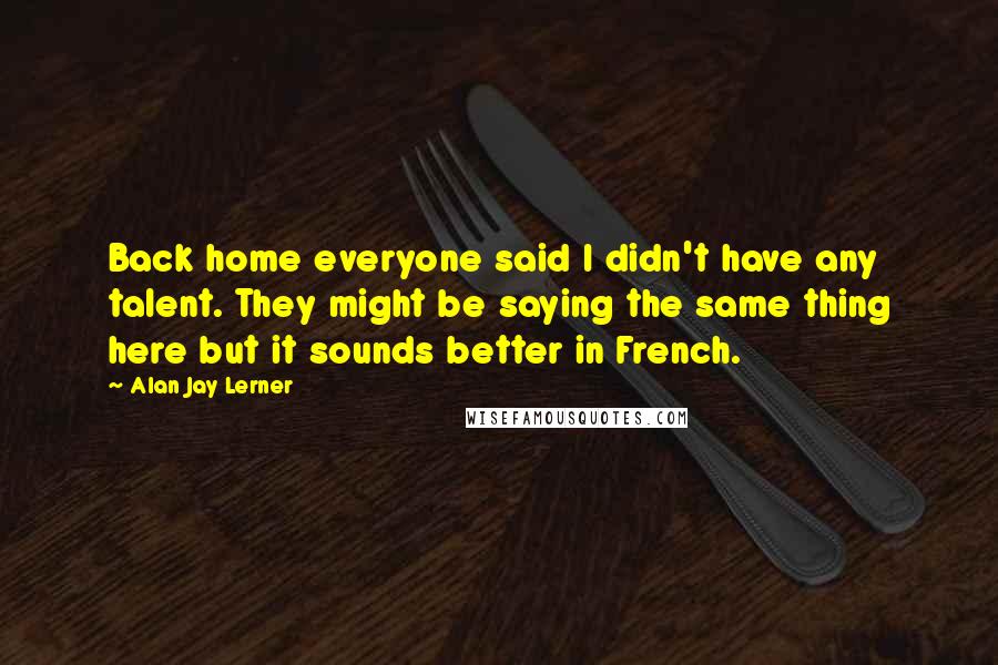 Alan Jay Lerner Quotes: Back home everyone said I didn't have any talent. They might be saying the same thing here but it sounds better in French.