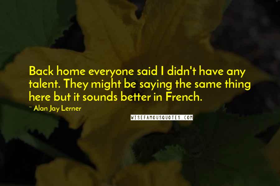 Alan Jay Lerner Quotes: Back home everyone said I didn't have any talent. They might be saying the same thing here but it sounds better in French.