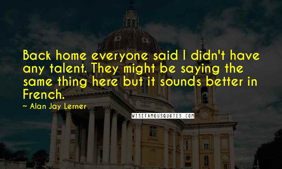 Alan Jay Lerner Quotes: Back home everyone said I didn't have any talent. They might be saying the same thing here but it sounds better in French.