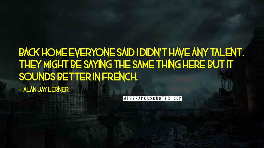 Alan Jay Lerner Quotes: Back home everyone said I didn't have any talent. They might be saying the same thing here but it sounds better in French.