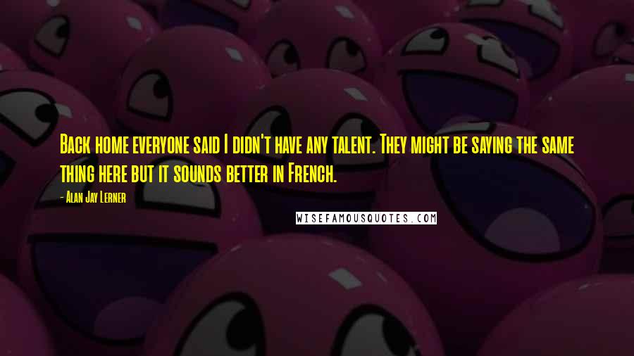 Alan Jay Lerner Quotes: Back home everyone said I didn't have any talent. They might be saying the same thing here but it sounds better in French.