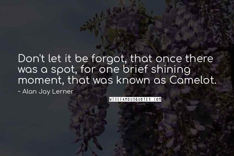 Alan Jay Lerner Quotes: Don't let it be forgot, that once there was a spot, for one brief shining moment, that was known as Camelot.