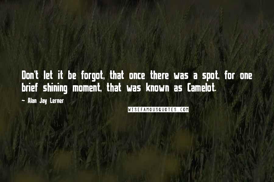 Alan Jay Lerner Quotes: Don't let it be forgot, that once there was a spot, for one brief shining moment, that was known as Camelot.