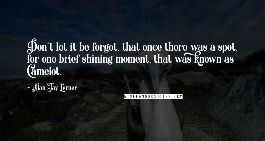 Alan Jay Lerner Quotes: Don't let it be forgot, that once there was a spot, for one brief shining moment, that was known as Camelot.