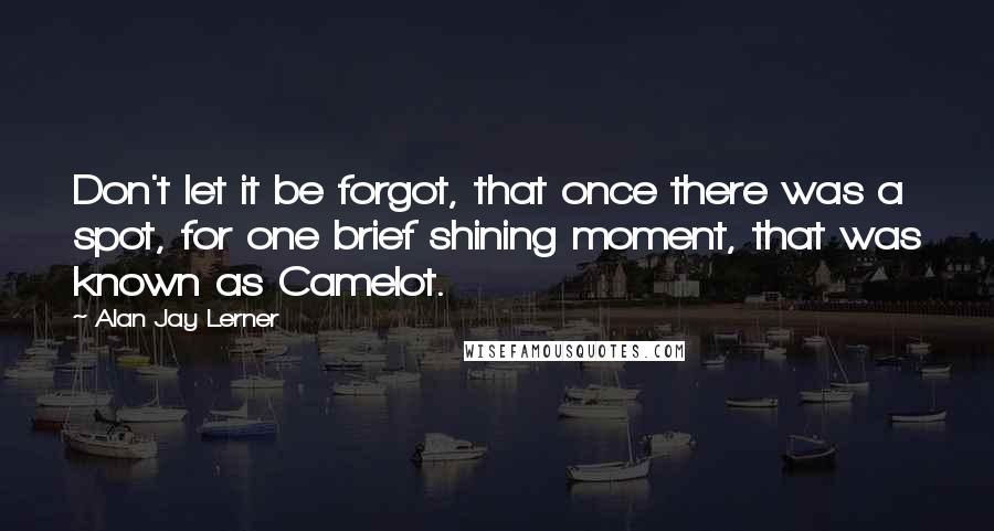 Alan Jay Lerner Quotes: Don't let it be forgot, that once there was a spot, for one brief shining moment, that was known as Camelot.