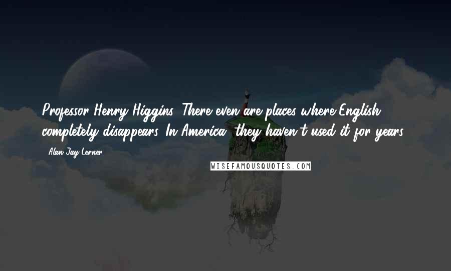 Alan Jay Lerner Quotes: Professor Henry Higgins: There even are places where English completely disappears. In America, they haven't used it for years!