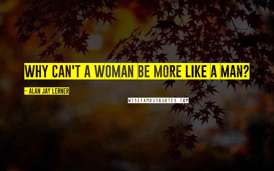 Alan Jay Lerner Quotes: Why can't a woman be more like a man?