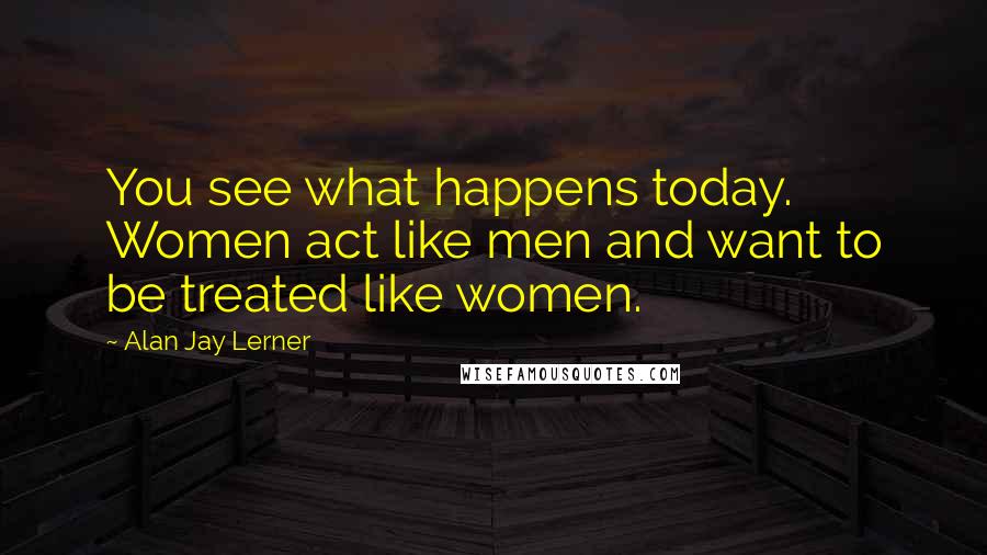 Alan Jay Lerner Quotes: You see what happens today. Women act like men and want to be treated like women.