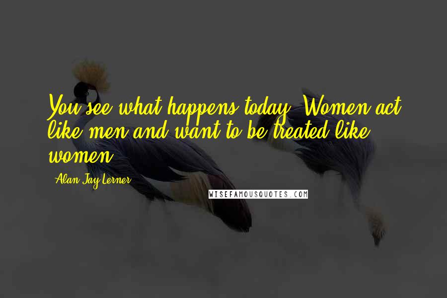 Alan Jay Lerner Quotes: You see what happens today. Women act like men and want to be treated like women.