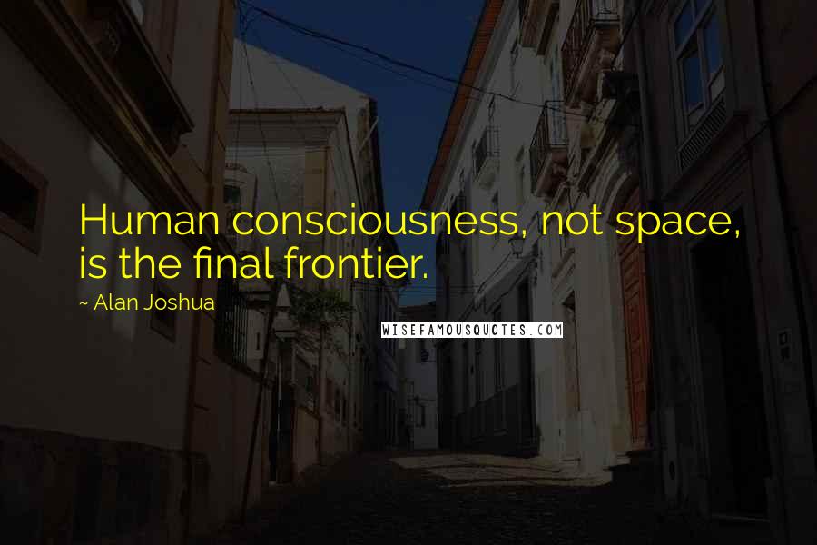 Alan Joshua Quotes: Human consciousness, not space, is the final frontier.