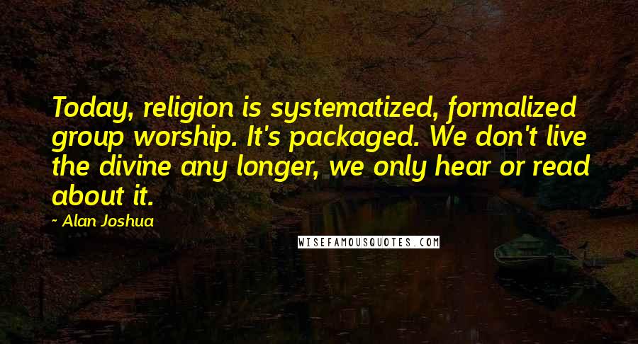 Alan Joshua Quotes: Today, religion is systematized, formalized group worship. It's packaged. We don't live the divine any longer, we only hear or read about it.