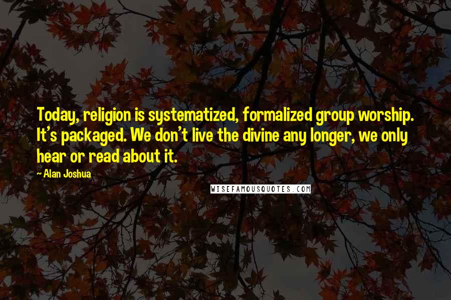 Alan Joshua Quotes: Today, religion is systematized, formalized group worship. It's packaged. We don't live the divine any longer, we only hear or read about it.